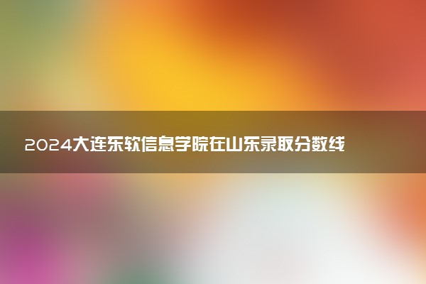 2024大连东软信息学院在山东录取分数线 各专业分数及位次