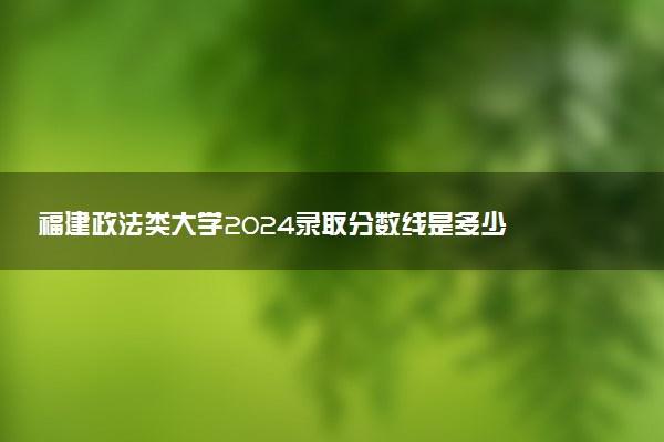 福建政法类大学2024录取分数线是多少 什么学校好