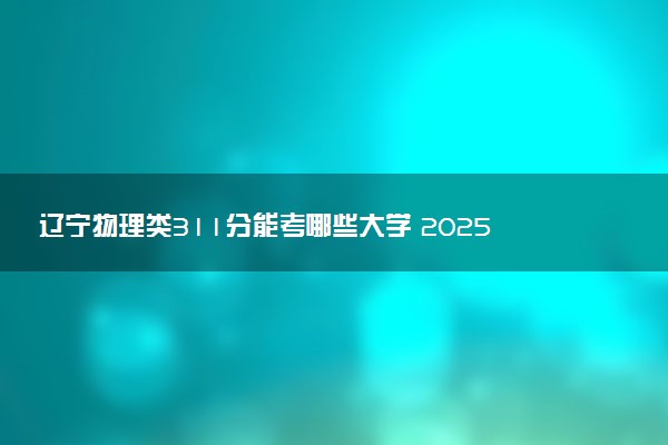 辽宁物理类311分能考哪些大学 2025考生稳上的大学名单