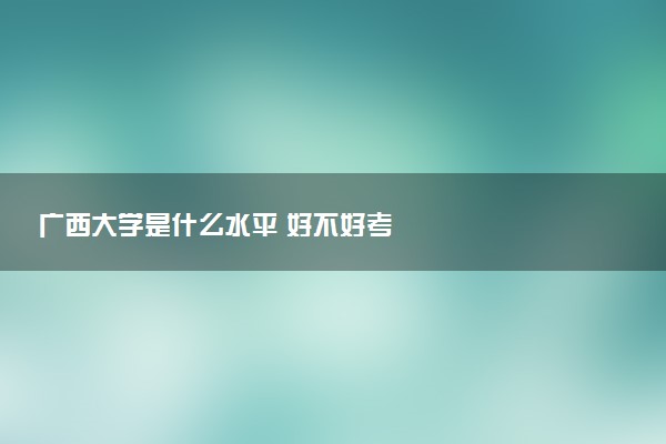 广西大学是什么水平 好不好考