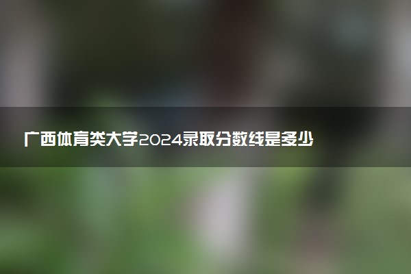 广西体育类大学2024录取分数线是多少 什么学校好