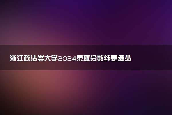 浙江政法类大学2024录取分数线是多少 什么学校好