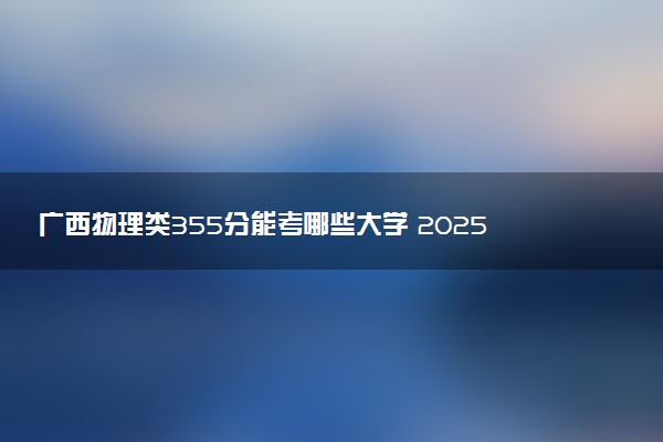 广西物理类355分能考哪些大学 2025考生稳上的大学名单