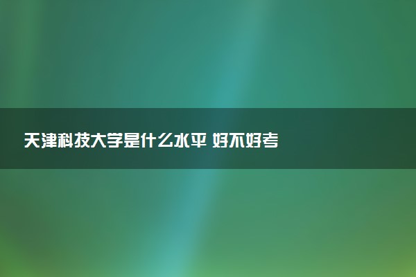 天津科技大学是什么水平 好不好考