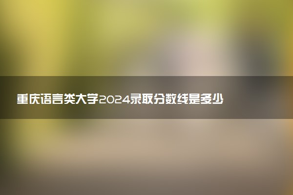 重庆语言类大学2024录取分数线是多少 什么学校好