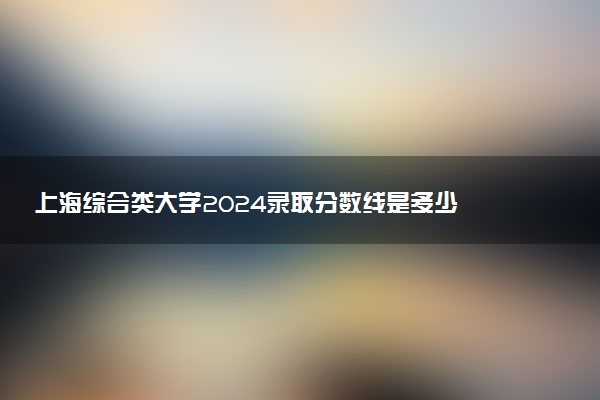 上海综合类大学2024录取分数线是多少 什么学校好