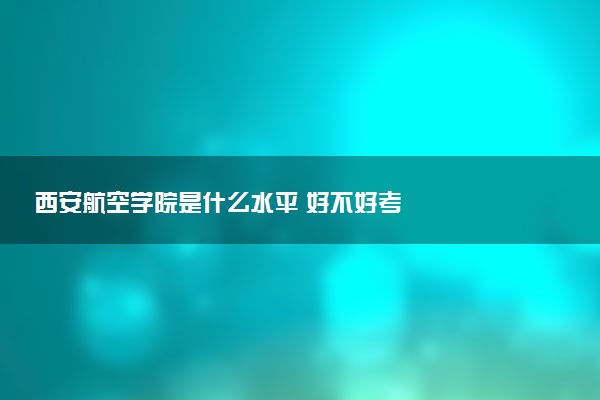 西安航空学院是什么水平 好不好考