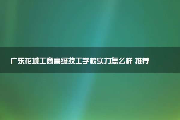 广东花城工商高级技工学校实力怎么样 推荐选择吗