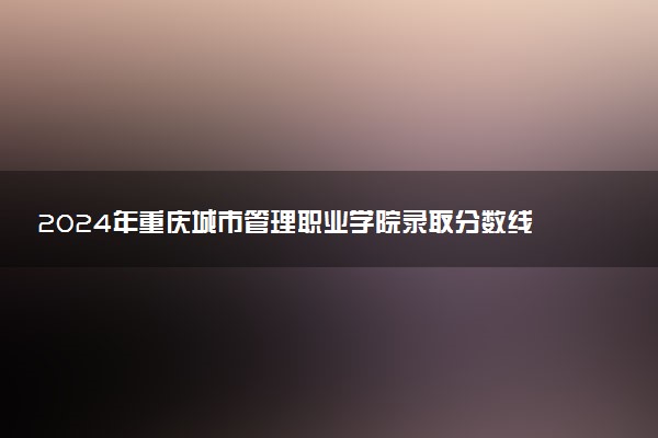 2024年重庆城市管理职业学院录取分数线是多少 各省最低分数线及位次