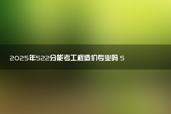 2025年522分能考工程造价专业吗 522分工程造价专业大学推荐