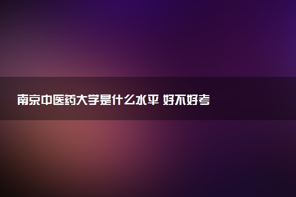 南京中医药大学是什么水平 好不好考