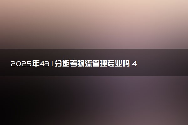 2025年431分能考物流管理专业吗 431分物流管理专业大学推荐