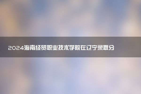 2024海南经贸职业技术学院在辽宁录取分数线 各专业分数及位次