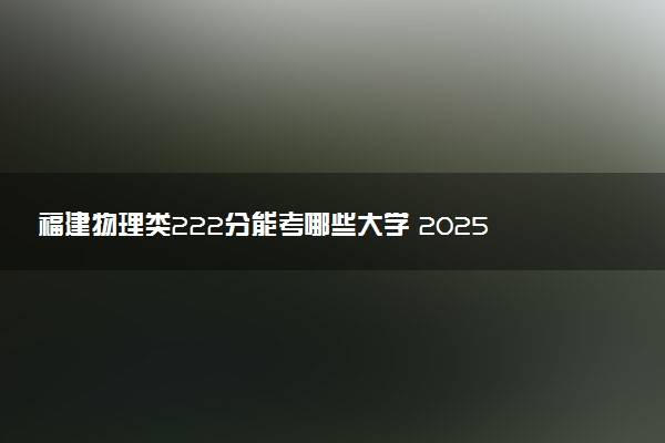 福建物理类222分能考哪些大学 2025考生稳上的大学名单