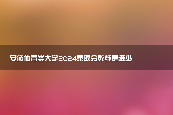 安徽体育类大学2024录取分数线是多少 什么学校好