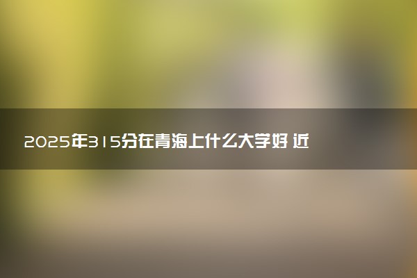 2025年315分在青海上什么大学好 近三年录取分数线是多少