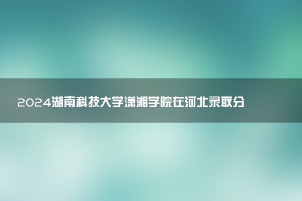 2024湖南科技大学潇湘学院在河北录取分数线 各专业分数及位次