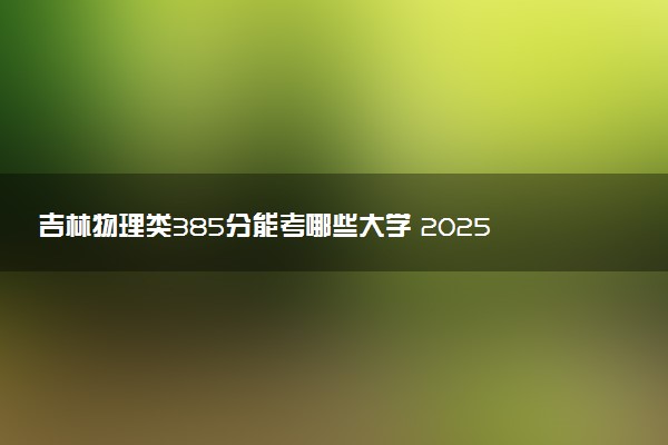 吉林物理类385分能考哪些大学 2025考生稳上的大学名单