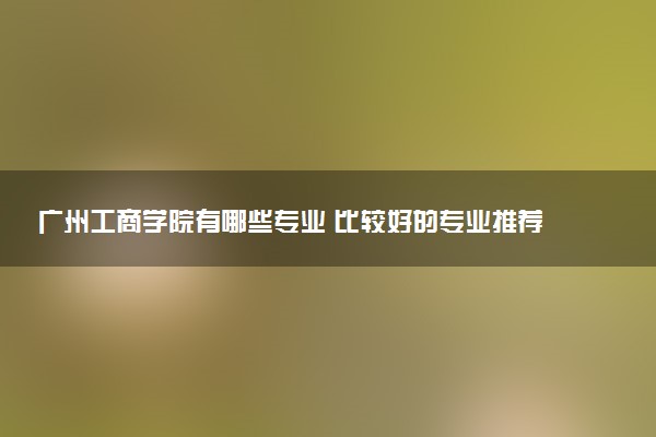 广州工商学院有哪些专业 比较好的专业推荐