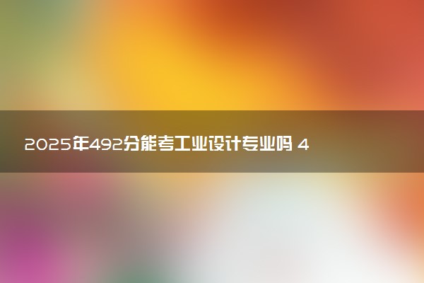 2025年492分能考工业设计专业吗 492分工业设计专业大学推荐