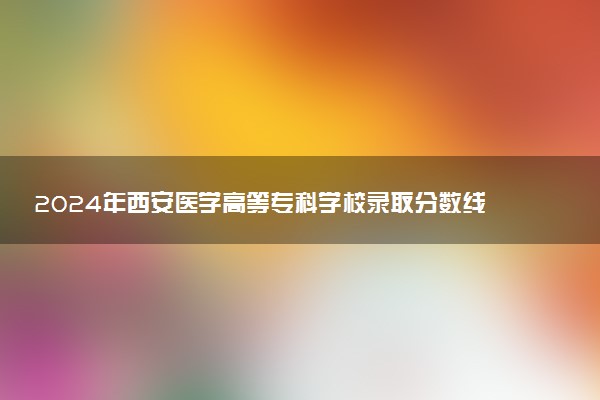 2024年西安医学高等专科学校录取分数线是多少 各省最低分数线及位次