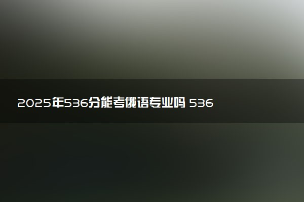 2025年536分能考俄语专业吗 536分俄语专业大学推荐