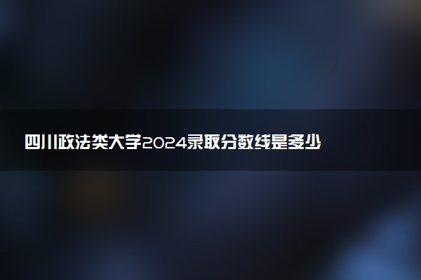 四川政法类大学2024录取分数线是多少 什么学校好