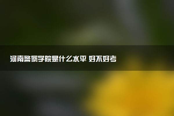 河南警察学院是什么水平 好不好考