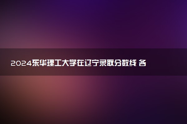 2024东华理工大学在辽宁录取分数线 各专业分数及位次