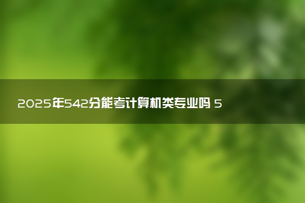 2025年542分能考计算机类专业吗 542分计算机类专业大学推荐