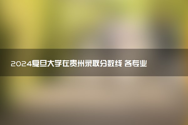 2024复旦大学在贵州录取分数线 各专业分数及位次