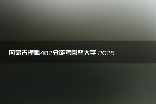 内蒙古理科482分能考哪些大学 2025考生稳上的大学名单