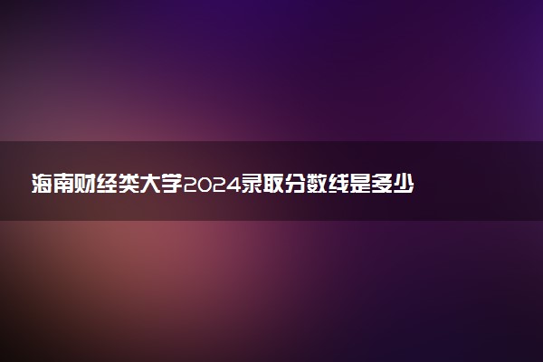 海南财经类大学2024录取分数线是多少 什么学校好