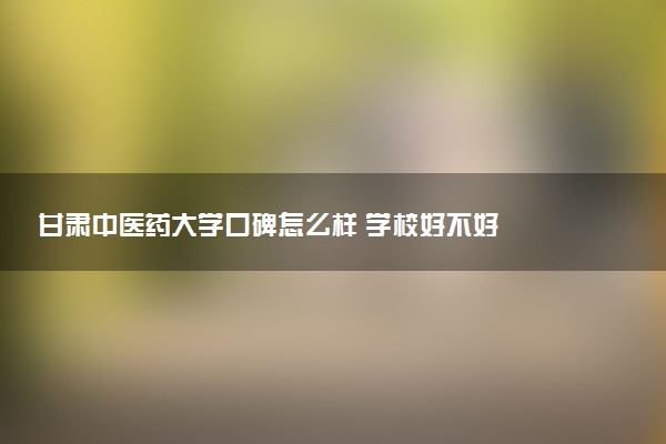 甘肃中医药大学口碑怎么样 学校好不好