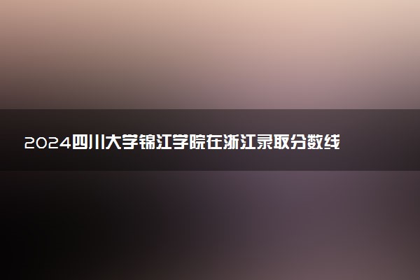 2024四川大学锦江学院在浙江录取分数线 各专业分数及位次