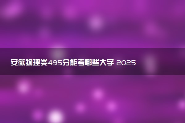 安徽物理类495分能考哪些大学 2025考生稳上的大学名单