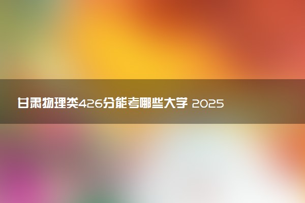 甘肃物理类426分能考哪些大学 2025考生稳上的大学名单