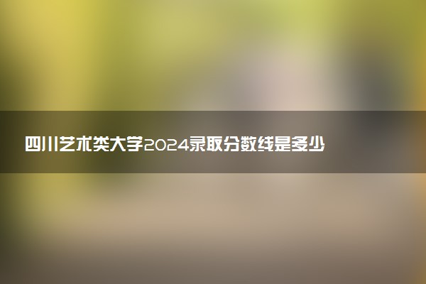 四川艺术类大学2024录取分数线是多少 什么学校好