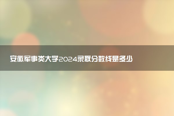 安徽军事类大学2024录取分数线是多少 什么学校好