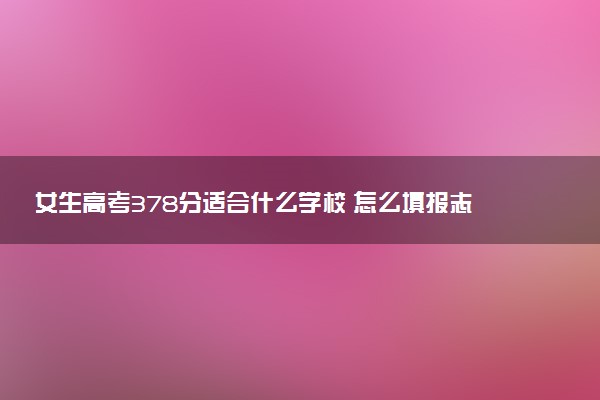 女生高考378分适合什么学校 怎么填报志愿