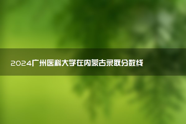 2024广州医科大学在内蒙古录取分数线 各专业分数及位次