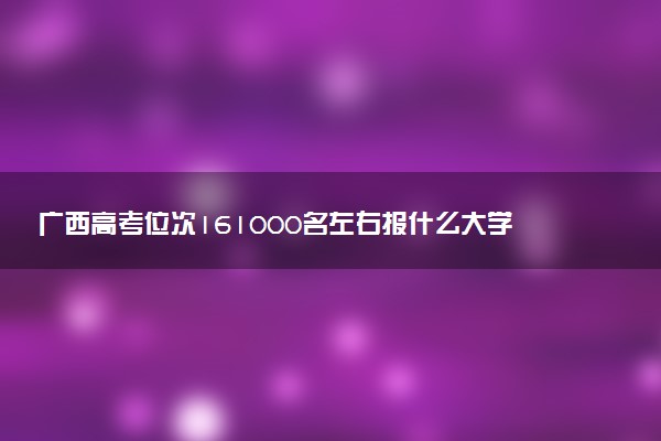 广西高考位次161000名左右报什么大学好（2025年参考）