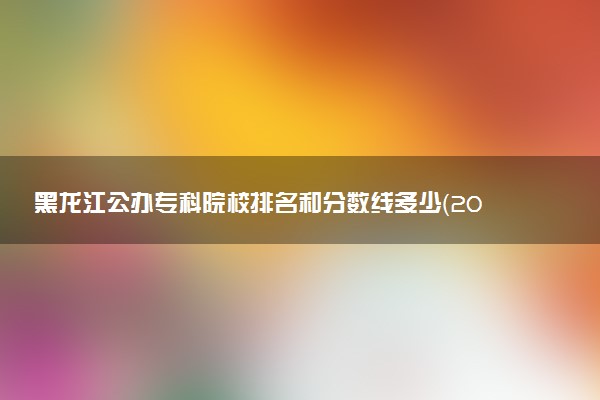 黑龙江公办专科院校排名和分数线多少（2025年参考）