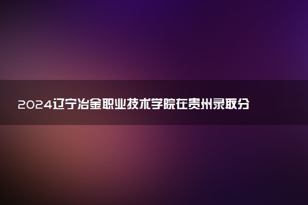 2024辽宁冶金职业技术学院在贵州录取分数线 各专业分数及位次