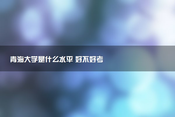 青海大学是什么水平 好不好考