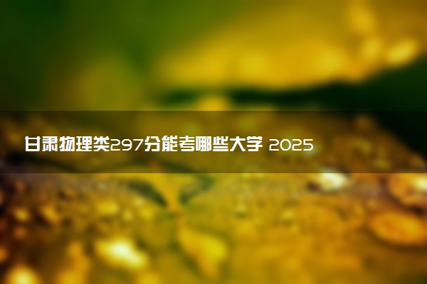 甘肃物理类297分能考哪些大学 2025考生稳上的大学名单