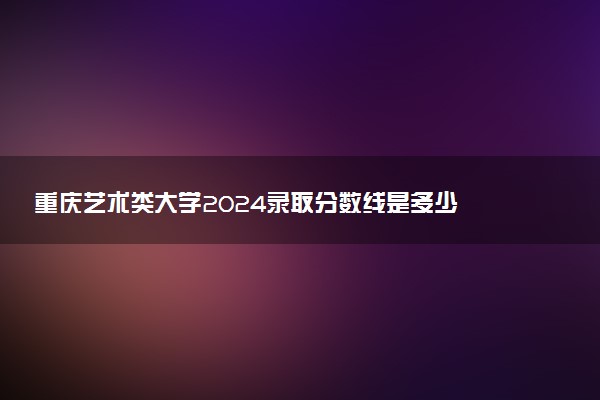 重庆艺术类大学2024录取分数线是多少 什么学校好