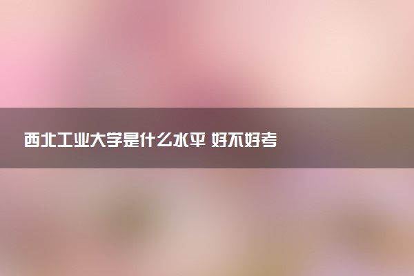 西北工业大学是什么水平 好不好考