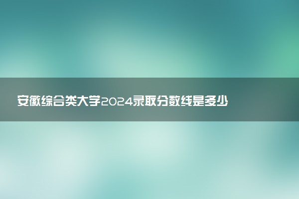 安徽综合类大学2024录取分数线是多少 什么学校好