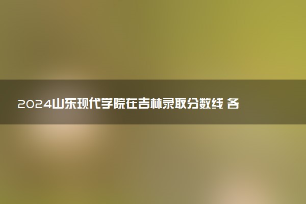 2024山东现代学院在吉林录取分数线 各专业分数及位次